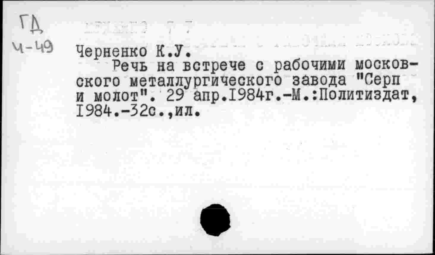 ﻿-	- 7 7
Черненко К.У.
Речь на встрече с рабочими московского металлургического завода ’’Серп и молот”. 29 апр.1984г.-М.:Политиздат, 1984.-32с.,ил.